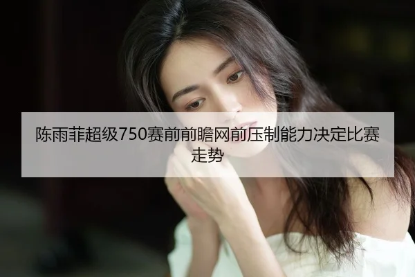 陈雨菲超级750赛前前瞻网前压制能力决定比赛走势