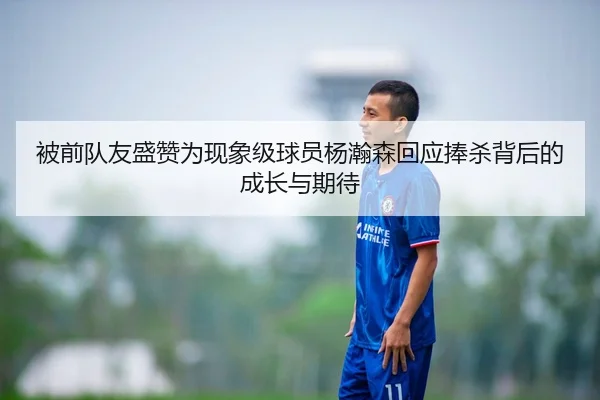 被前队友盛赞为现象级球员杨瀚森回应捧杀背后的成长与期待